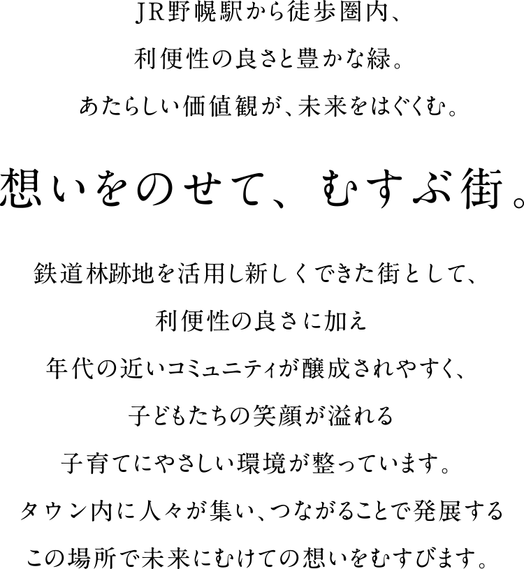 JR野幌駅から徒歩圏内、利便性の良さと豊かな緑。あたらしい価値観が、未来をはぐくむ。想いをのせて、むすぶ街。鉄道林跡地を活用し新しくできた街として、利便性の良さに加え年代の近いコミュニティが醸成されやすく、子どもたちの笑顔が溢れる子育てにやさしい環境が整っています。タウン内に人々が集い、つながることで発展するこの場所で未来にむけての想いをむすびます。