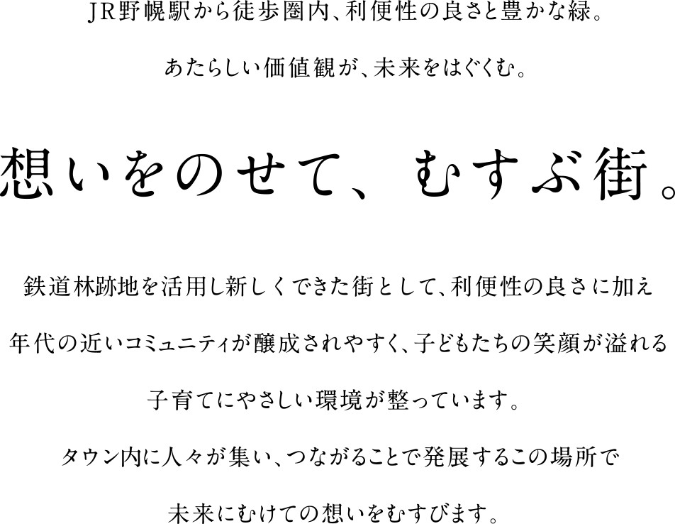 JR野幌駅から徒歩圏内、利便性の良さと豊かな緑。あたらしい価値観が、未来をはぐくむ。想いをのせて、むすぶ街。鉄道林跡地を活用し新しくできた街として、利便性の良さに加え年代の近いコミュニティが醸成されやすく、子どもたちの笑顔が溢れる子育てにやさしい環境が整っています。タウン内に人々が集い、つながることで発展するこの場所で未来にむけての想いをむすびます。